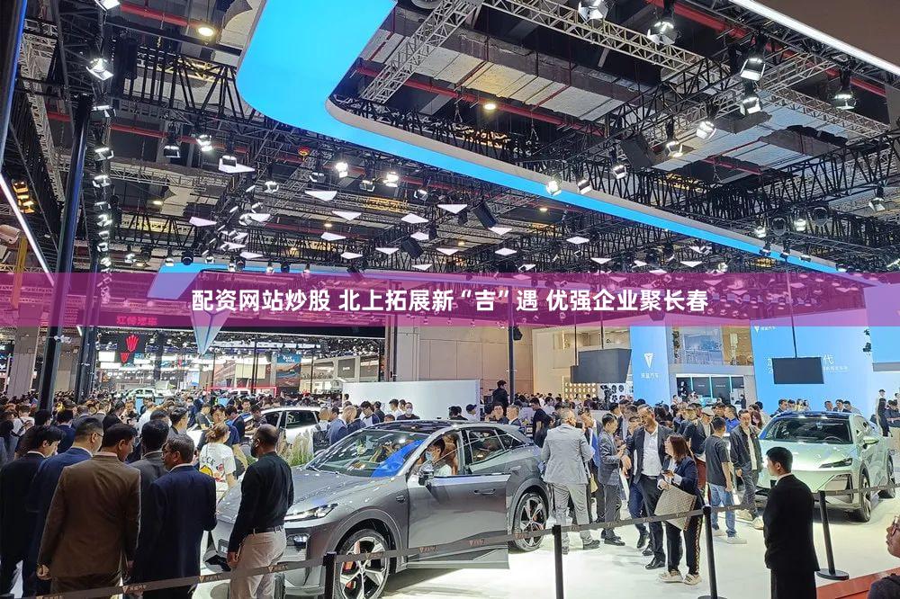 配资网站炒股 北上拓展新“吉”遇 优强企业聚长春