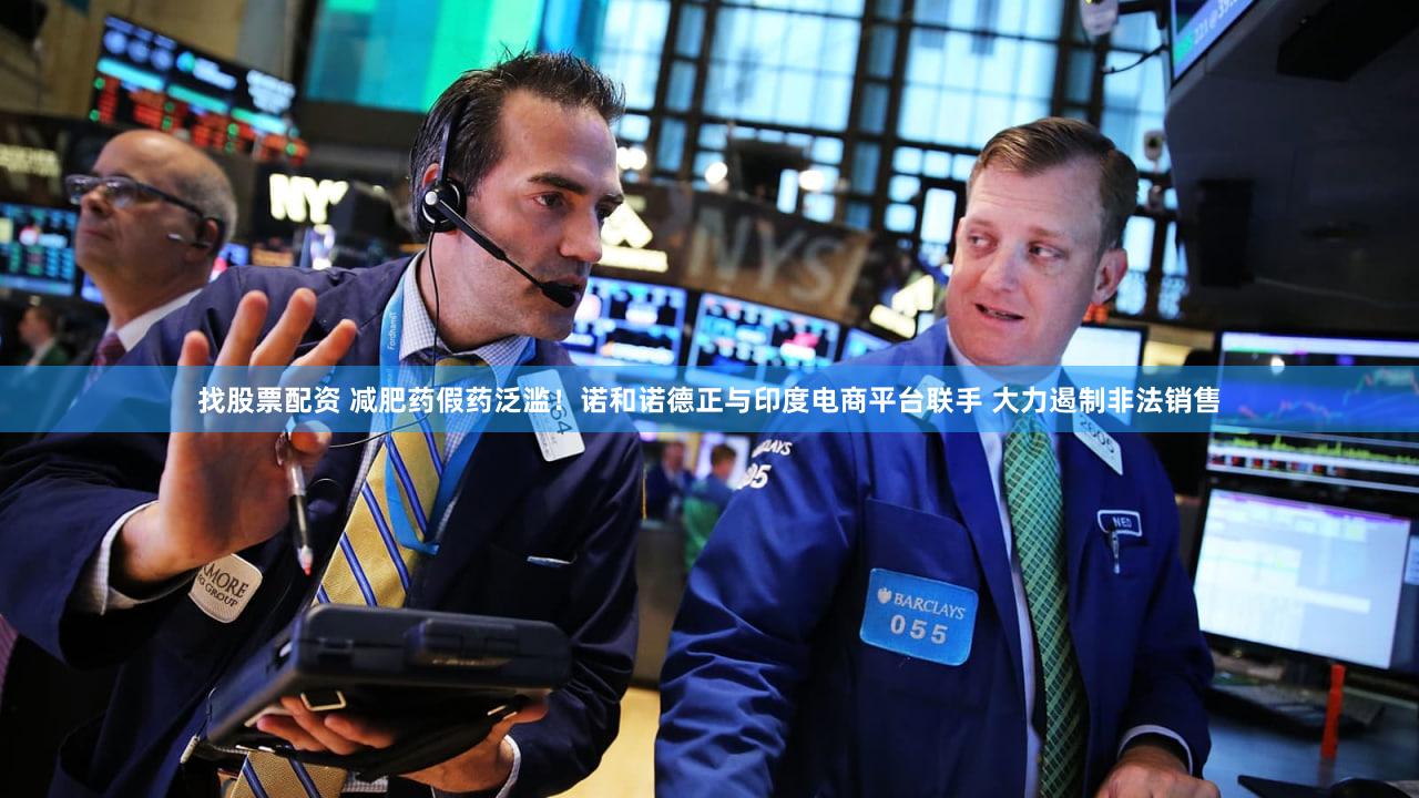 找股票配资 减肥药假药泛滥！诺和诺德正与印度电商平台联手 大力遏制非法销售