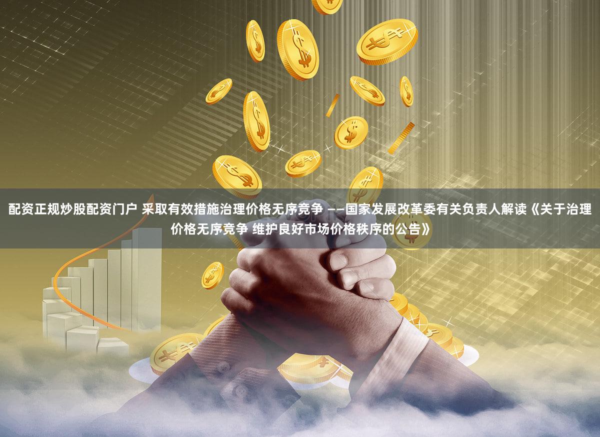 配资正规炒股配资门户 采取有效措施治理价格无序竞争 ——国家发展改革委有关负责人解读《关于治理价格无序竞争 维护良好市场价格秩序的公告》