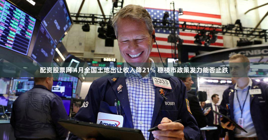 配资股票网 4月全国土地出让收入降21% 稳楼市政策发力能否止跌
