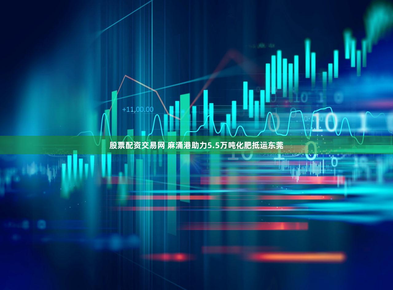 股票配资交易网 麻涌港助力5.5万吨化肥抵运东莞