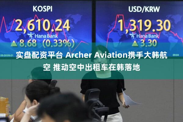实盘配资平台 Archer Aviation携手大韩航空 推动空中出租车在韩落地