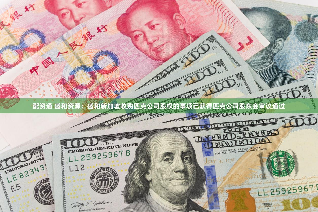 配资通 盛和资源：盛和新加坡收购匹克公司股权的事项已获得匹克公司股东会审议通过