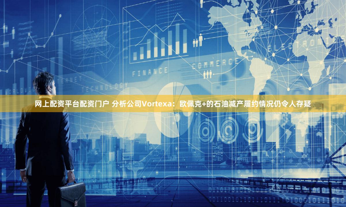 网上配资平台配资门户 分析公司Vortexa：欧佩克+的石油减产履约情况仍令人存疑