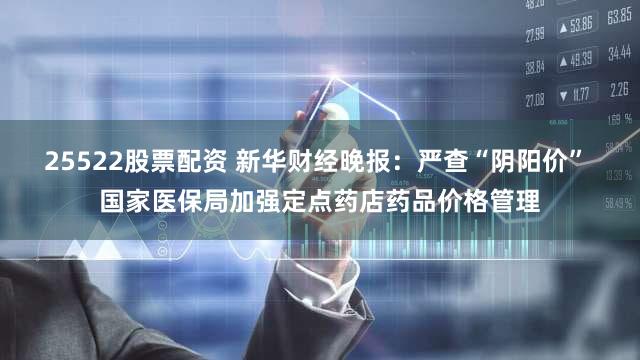 25522股票配资 新华财经晚报：严查“阴阳价” 国家医保局加强定点药店药品价格管理
