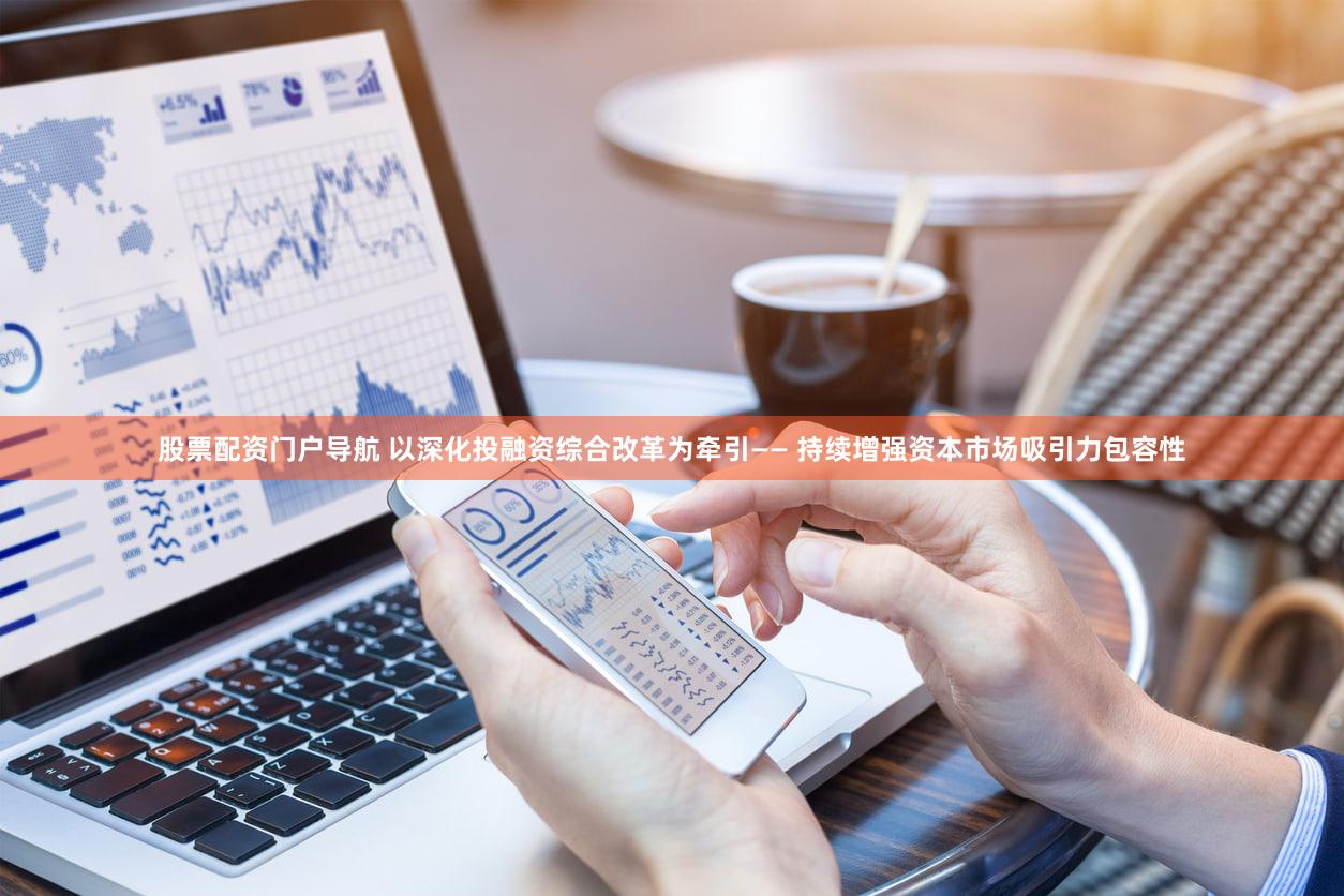 股票配资门户导航 以深化投融资综合改革为牵引—— 持续增强资本市场吸引力包容性