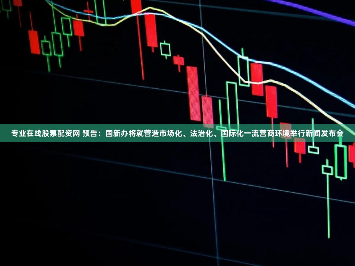 专业在线股票配资网 预告：国新办将就营造市场化、法治化、国际化一流营商环境举行新闻发布会