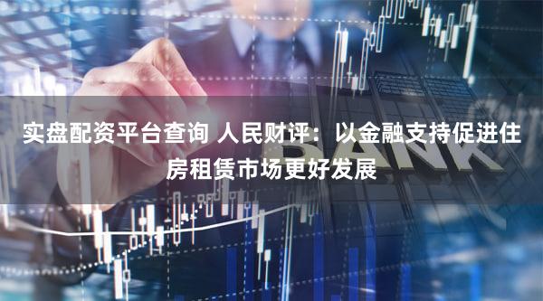 实盘配资平台查询 人民财评：以金融支持促进住房租赁市场更好发展