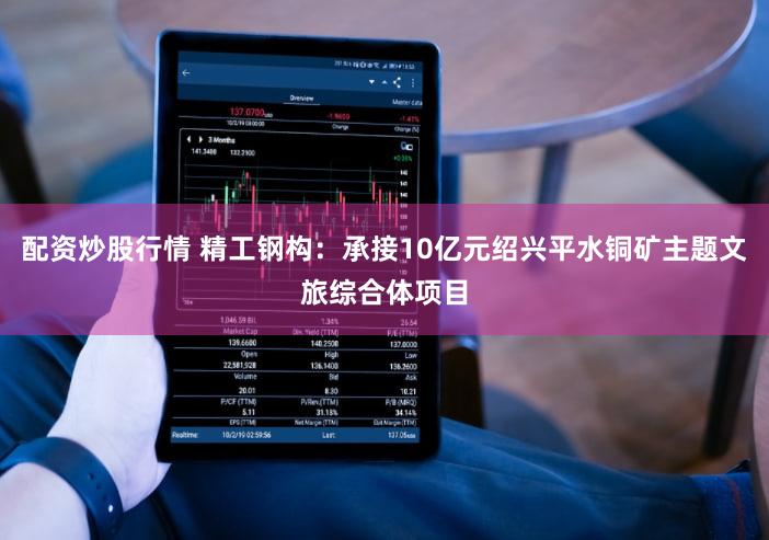 配资炒股行情 精工钢构：承接10亿元绍兴平水铜矿主题文旅综合体项目