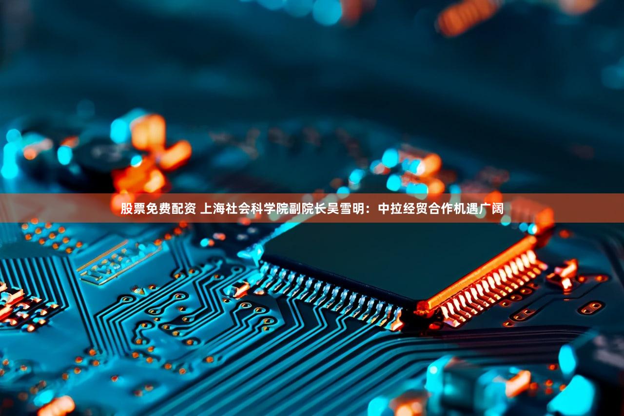 股票免费配资 上海社会科学院副院长吴雪明：中拉经贸合作机遇广阔