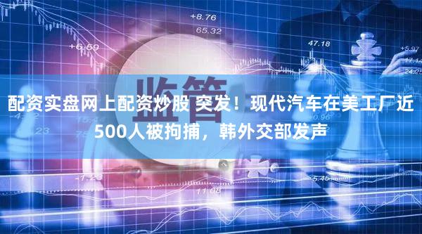 配资实盘网上配资炒股 突发！现代汽车在美工厂近500人被拘捕，韩外交部发声