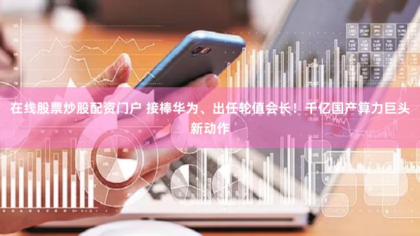 在线股票炒股配资门户 接棒华为、出任轮值会长！千亿国产算力巨头新动作