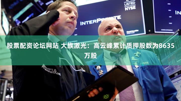 股票配资论坛网站 大族激光：高云峰累计质押股数为8635万股