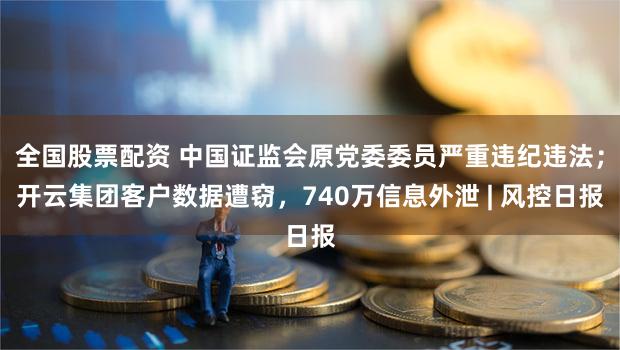 全国股票配资 中国证监会原党委委员严重违纪违法；开云集团客户数据遭窃，740万信息外泄 | 风控日报