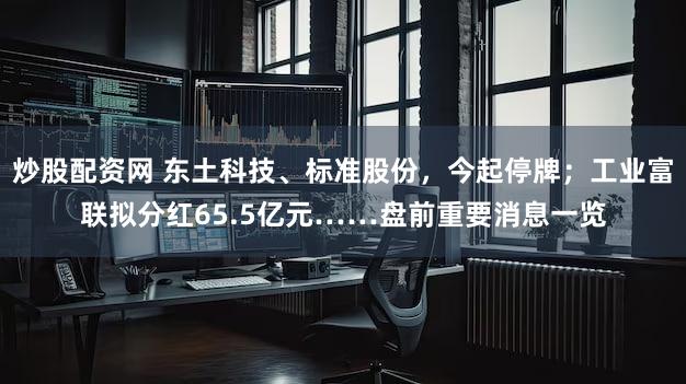 炒股配资网 东土科技、标准股份，今起停牌；工业富联拟分红65.5亿元……盘前重要消息一览