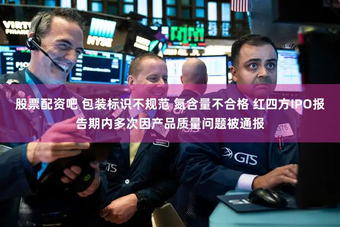 股票配资吧 包装标识不规范 氮含量不合格 红四方IPO报告期内多次因产品质量问题被通报