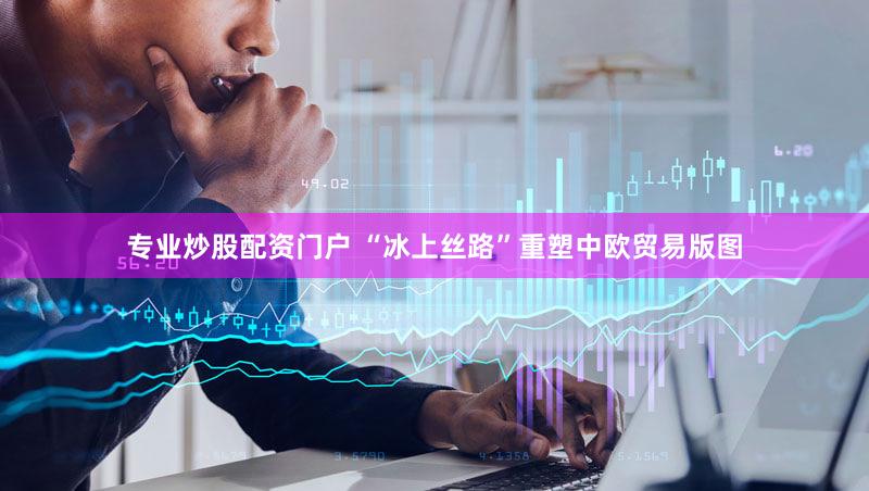 专业炒股配资门户 “冰上丝路”重塑中欧贸易版图