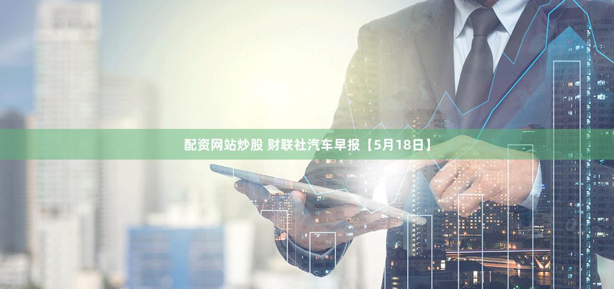 配资网站炒股 财联社汽车早报【5月18日】