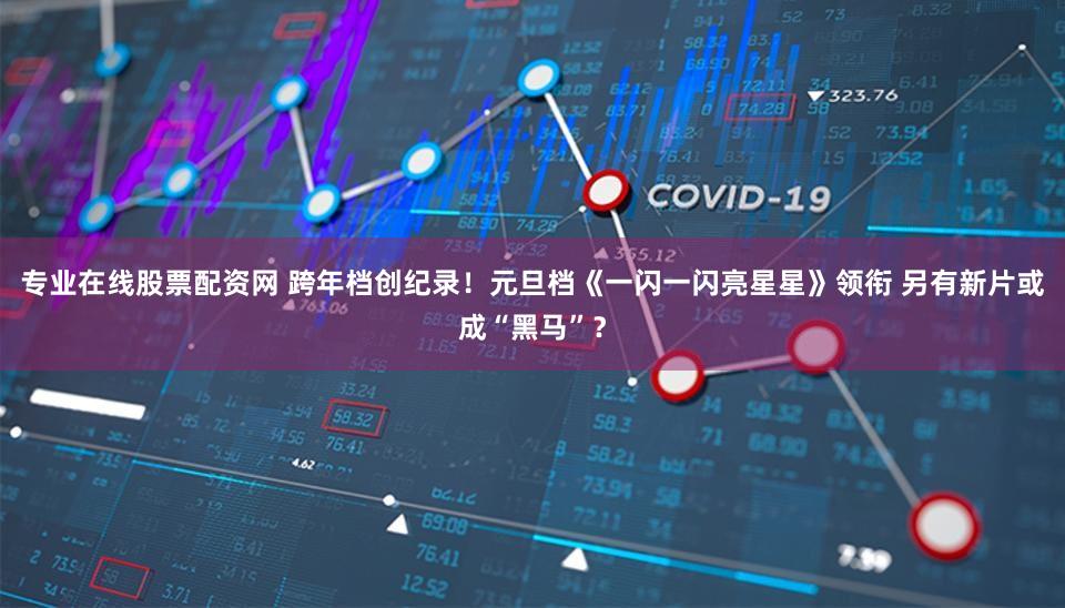 专业在线股票配资网 跨年档创纪录！元旦档《一闪一闪亮星星》领衔 另有新片或成“黑马”？