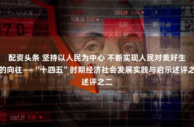 配资头条 坚持以人民为中心 不断实现人民对美好生活的向往——“十四五”时期经济社会发展实践与启示述评之二