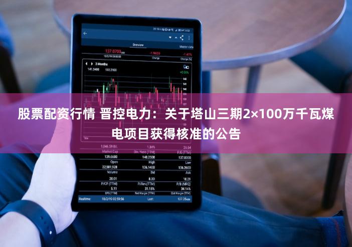 股票配资行情 晋控电力：关于塔山三期2×100万千瓦煤电项目获得核准的公告
