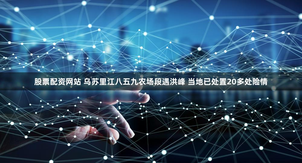 股票配资网站 乌苏里江八五九农场段遇洪峰 当地已处置20多处险情