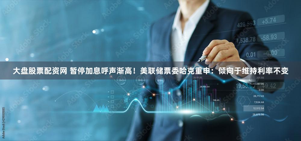 大盘股票配资网 暂停加息呼声渐高！美联储票委哈克重申：倾向于维持利率不变