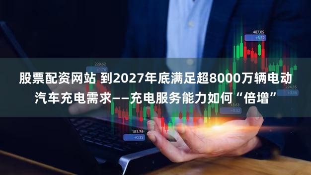 股票配资网站 到2027年底满足超8000万辆电动汽车充电需求——充电服务能力如何“倍增”