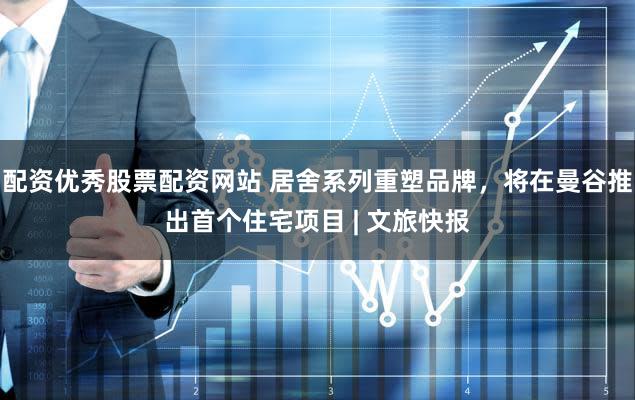 配资优秀股票配资网站 居舍系列重塑品牌，将在曼谷推出首个住宅项目 | 文旅快报