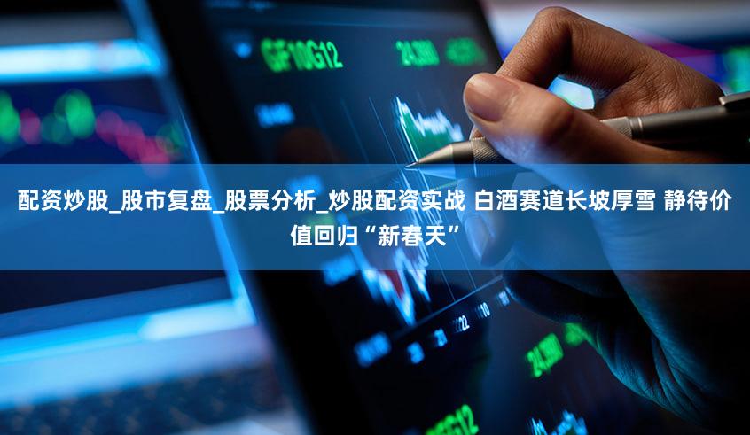 配资炒股_股市复盘_股票分析_炒股配资实战 白酒赛道长坡厚雪 静待价值回归“新春天”
