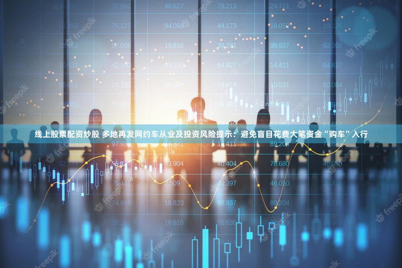 线上股票配资炒股 多地再发网约车从业及投资风险提示：避免盲目花费大笔资金“购车”入行