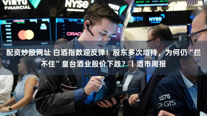 配资炒股网址 白酒指数迎反弹！股东多次增持，为何仍“拦不住”皇台酒业股价下跌？丨酒市周报