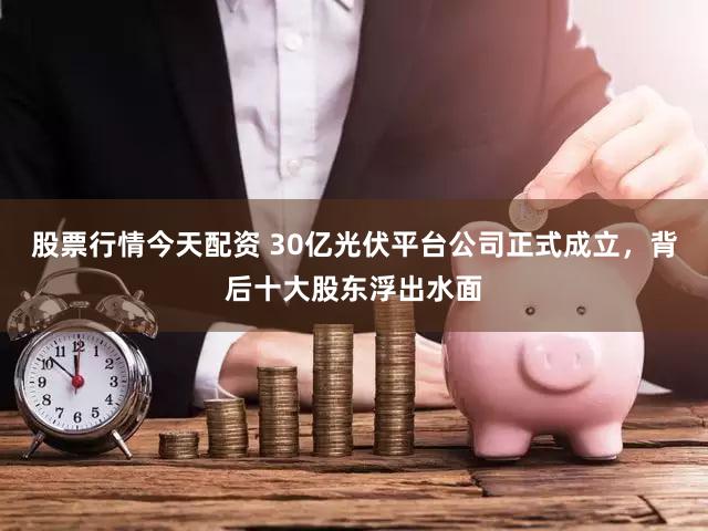 股票行情今天配资 30亿光伏平台公司正式成立，背后十大股东浮出水面