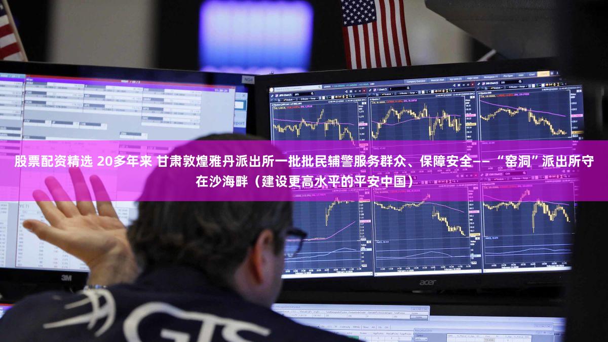 股票配资精选 20多年来 甘肃敦煌雅丹派出所一批批民辅警服务群众、保障安全—— “窑洞”派出所守在沙海畔（建设更高水平的平安中国）