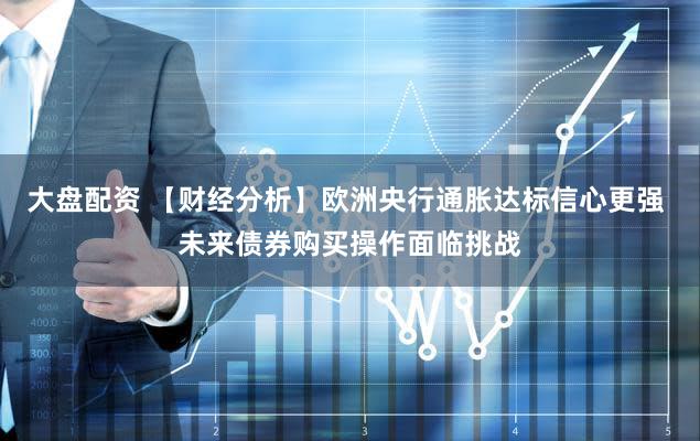 大盘配资 【财经分析】欧洲央行通胀达标信心更强 未来债券购买操作面临挑战