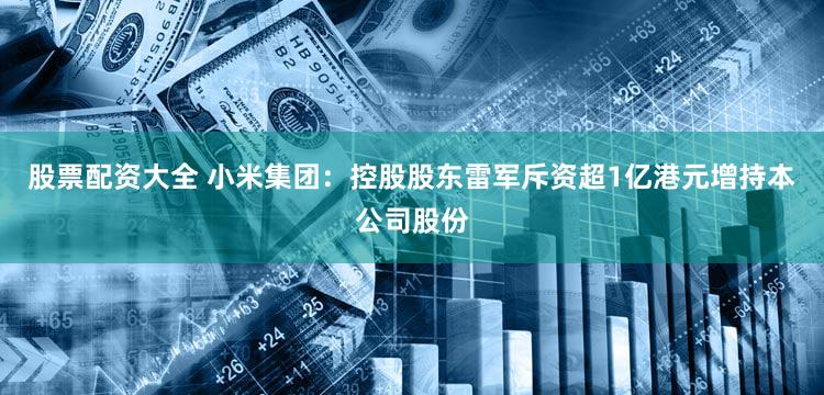 股票配资大全 小米集团：控股股东雷军斥资超1亿港元增持本公司股份