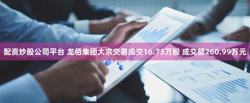 配资炒股公司平台 龙佰集团大宗交易成交16.73万股 成交额260.99万元