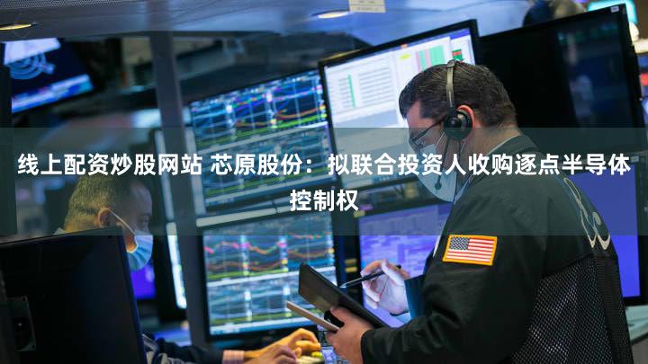 线上配资炒股网站 芯原股份：拟联合投资人收购逐点半导体控制权