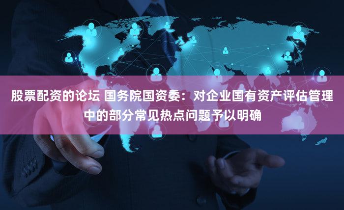 股票配资的论坛 国务院国资委：对企业国有资产评估管理中的部分常见热点问题予以明确