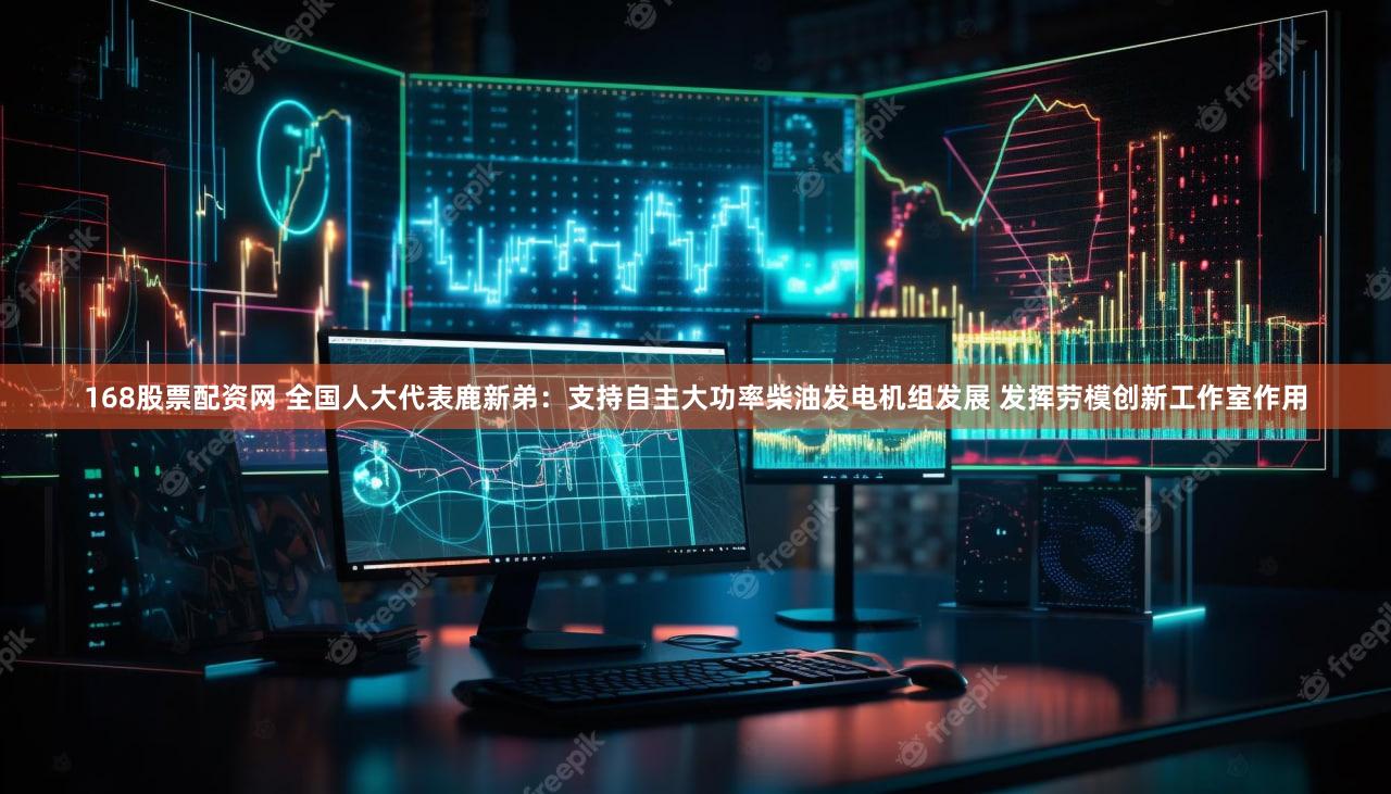 168股票配资网 全国人大代表鹿新弟：支持自主大功率柴油发电机组发展 发挥劳模创新工作室作用