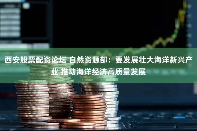 西安股票配资论坛 自然资源部：要发展壮大海洋新兴产业 推动海洋经济高质量发展