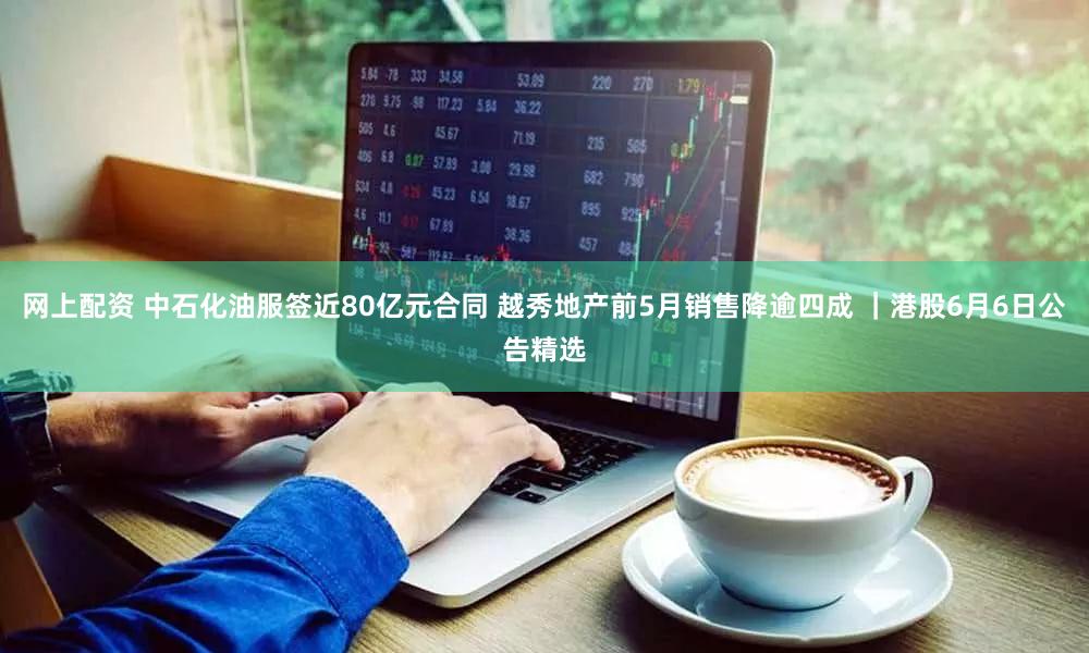 网上配资 中石化油服签近80亿元合同 越秀地产前5月销售降逾四成 ｜港股6月6日公告精选