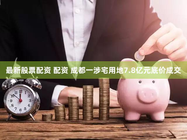 最新股票配资 配资 成都一涉宅用地7.8亿元底价成交