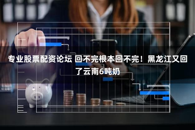 专业股票配资论坛 回不完根本回不完！黑龙江又回了云南6吨奶