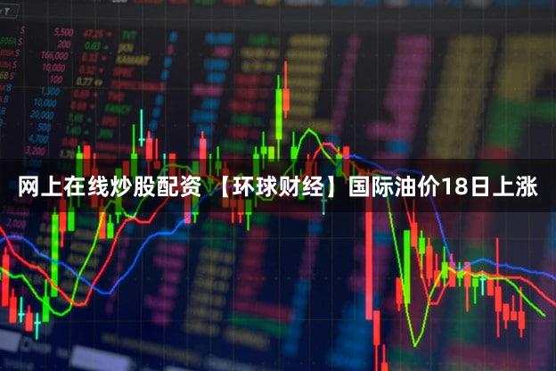 网上在线炒股配资 【环球财经】国际油价18日上涨