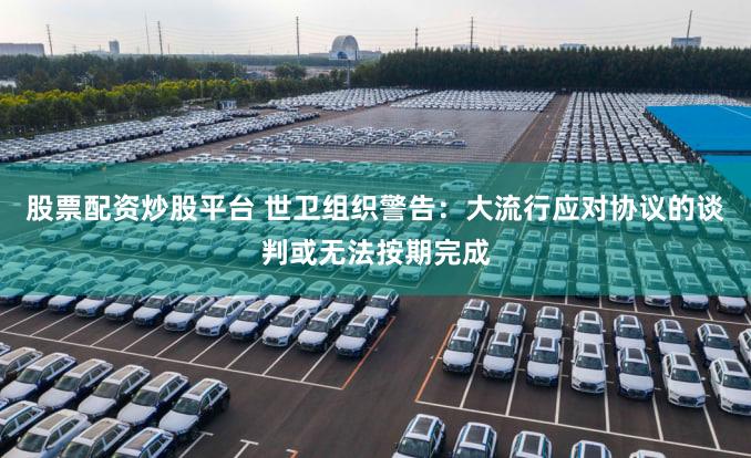 股票配资炒股平台 世卫组织警告：大流行应对协议的谈判或无法按期完成