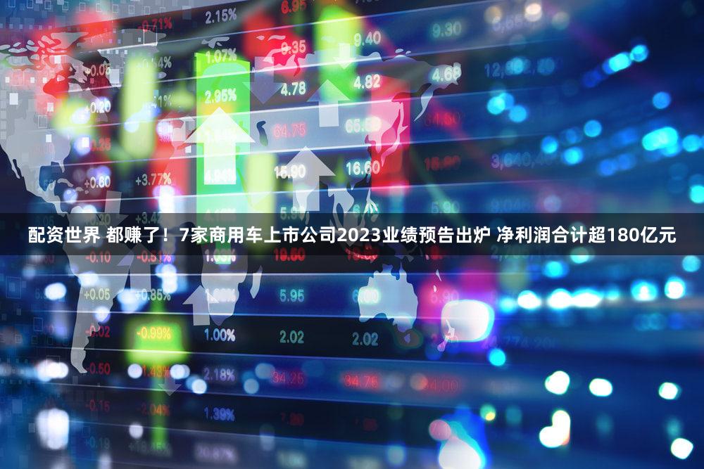 配资世界 都赚了!7家商用车上市公司2023业绩预告出炉 净利润合计超180亿元