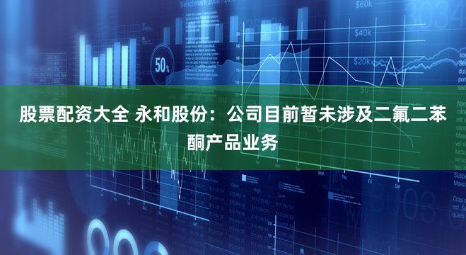 股票配资大全 永和股份：公司目前暂未涉及二氟二苯酮产品业务