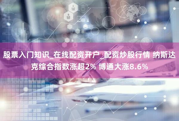 股票入门知识_在线配资开户_配资炒股行情 纳斯达克综合指数涨超2% 博通大涨8.6%