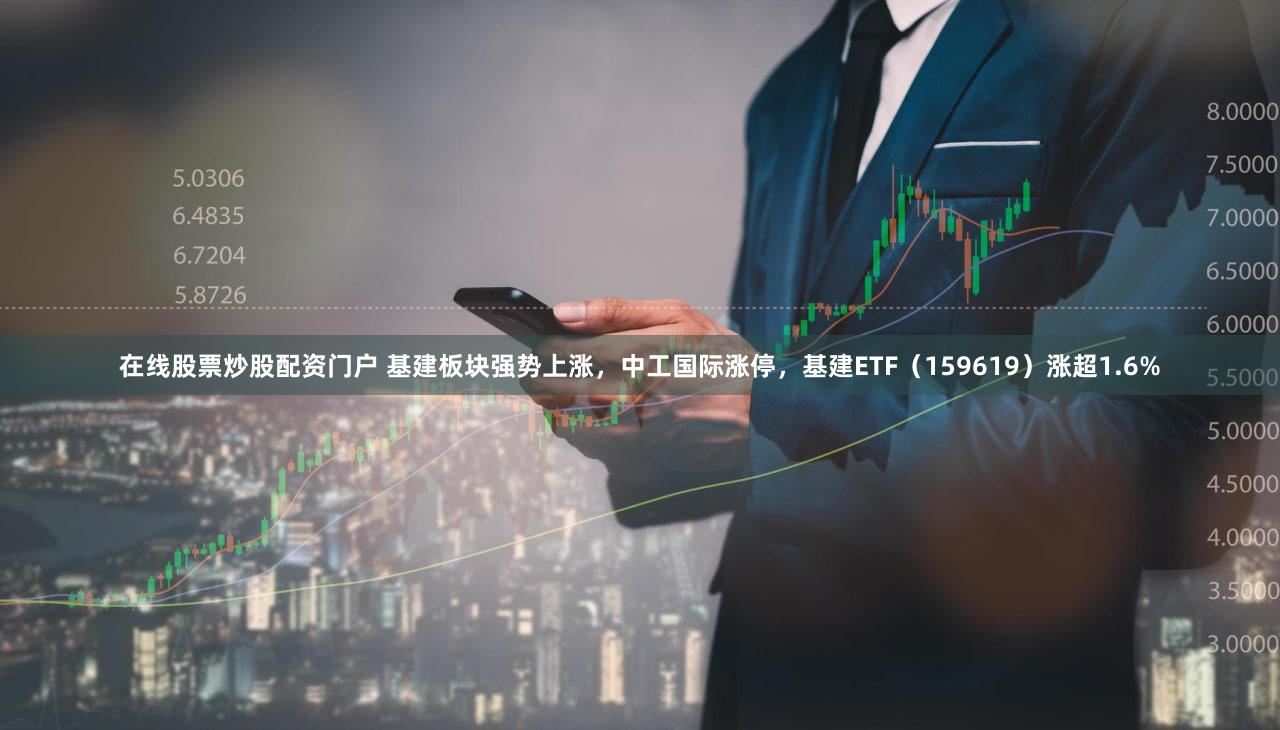 在线股票炒股配资门户 基建板块强势上涨，中工国际涨停，基建ETF（159619）涨超1.6%